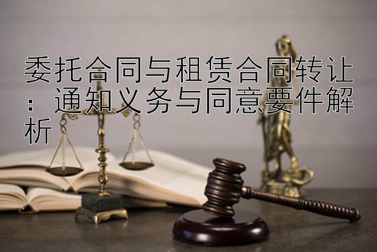 委托合同与租赁合同转让：通知义务与同意要件解析