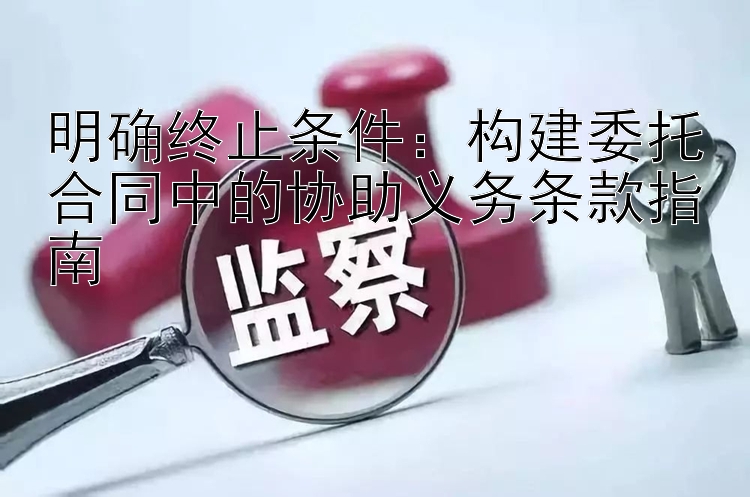 明确终止条件：构建委托合同中的协助义务条款指南