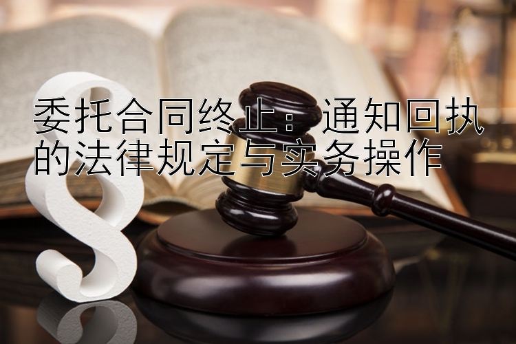 委托合同终止：通知回执的法律规定与实务操作