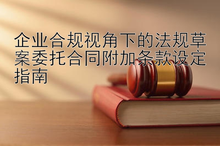 企业合规视角下的法规草案委托合同附加条款设定指南