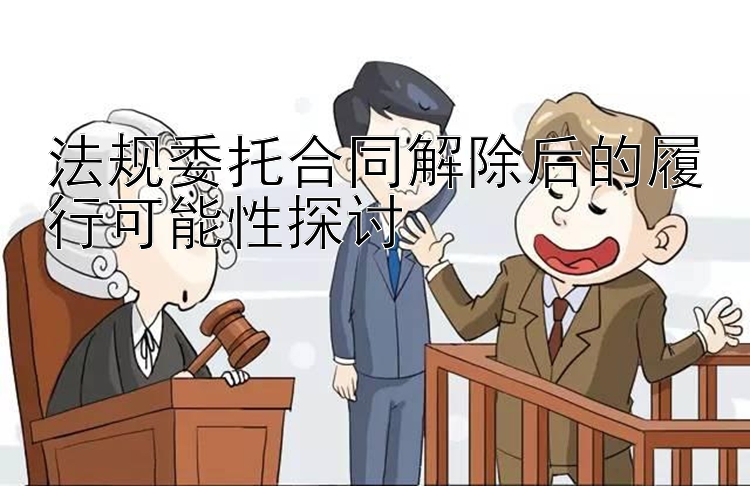 法规委托合同解除后的履行可能性探讨