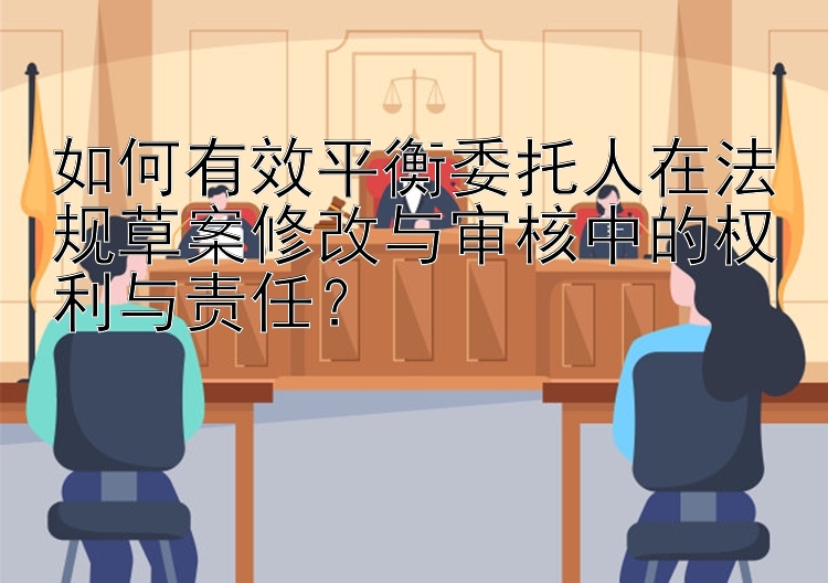 如何有效平衡委托人在法规草案修改与审核中的权利与责任？