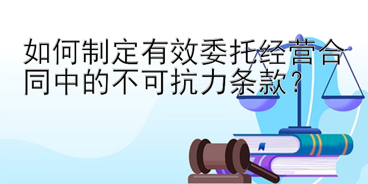 如何制定有效委托经营合同中的不可抗力条款？