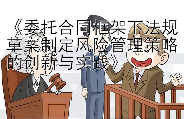 《委托合同框架下法规草案制定风险管理策略的创新与实践》