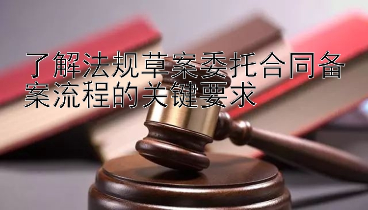 了解法规草案委托合同备案流程的关键要求