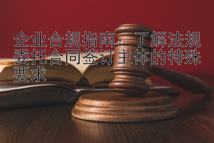 企业合规指南：了解法规委托合同签订主体的特殊要求