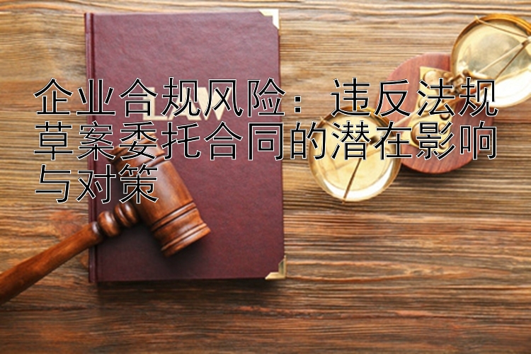 企业合规风险：违反法规草案委托合同的潜在影响与对策