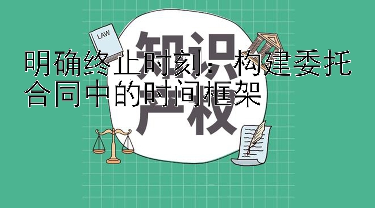 明确终止时刻：构建委托合同中的时间框架