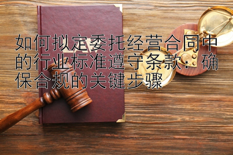 如何拟定委托经营合同中的行业标准遵守条款：确保合规的关键步骤