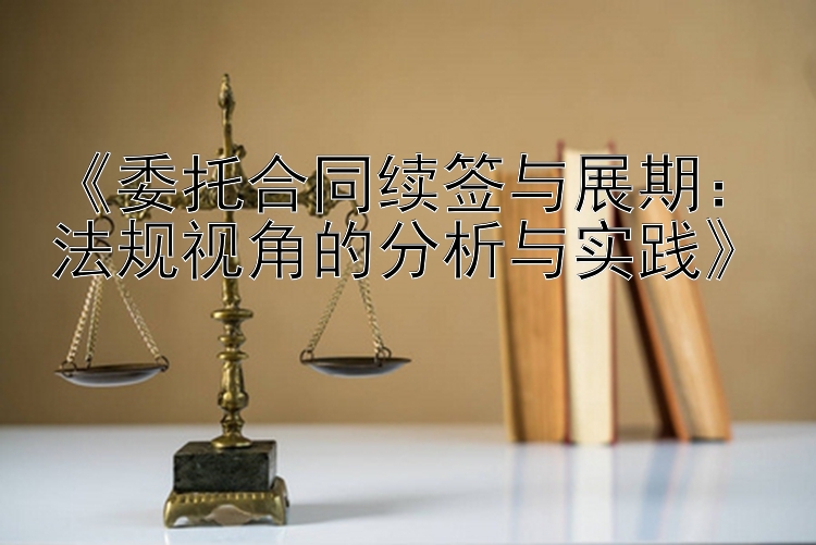 《委托合同续签与展期：法规视角的分析与实践》