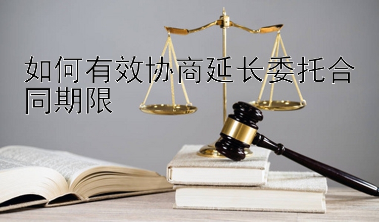 如何有效协商延长委托合同期限