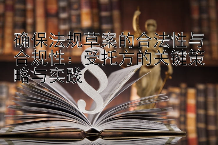 确保法规草案的合法性与合规性：受托方的关键策略与实践