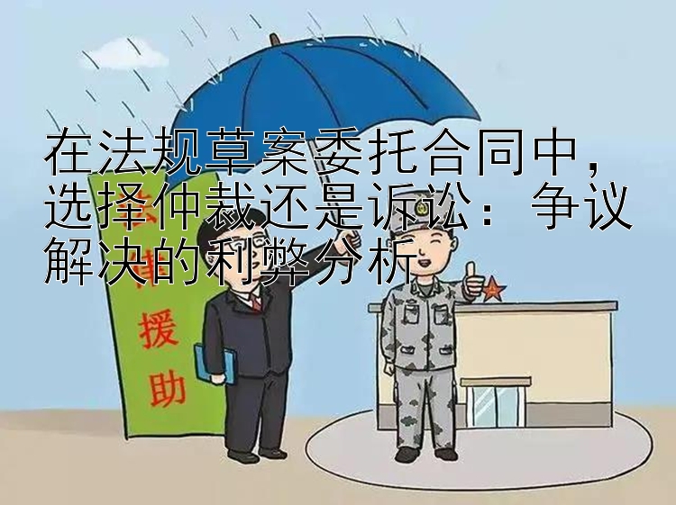 在法规草案委托合同中，选择仲裁还是诉讼：争议解决的利弊分析