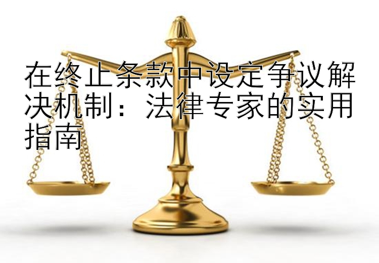 在终止条款中设定争议解决机制：法律专家的实用指南