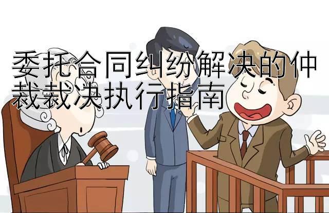 委托合同纠纷解决的仲裁裁决执行指南