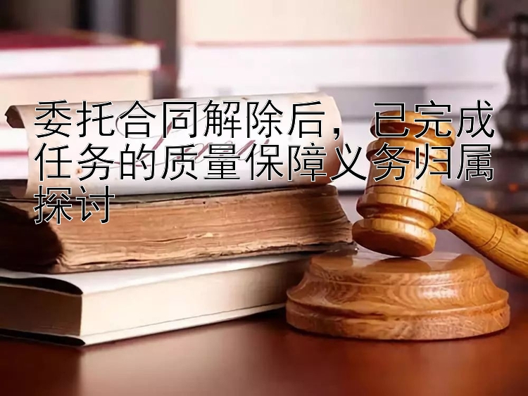 委托合同解除后，已完成任务的质量保障义务归属探讨