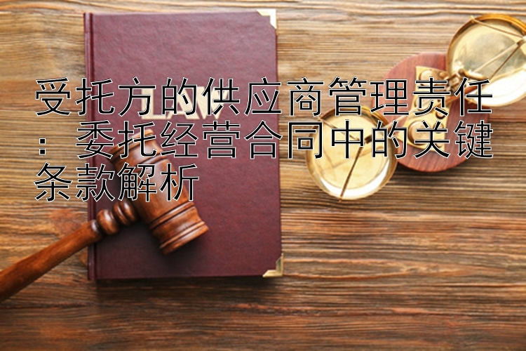 受托方的供应商管理责任：委托经营合同中的关键条款解析