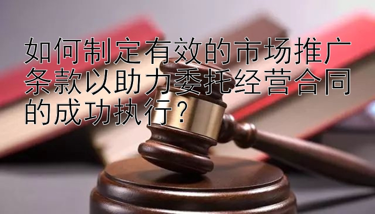 如何制定有效的市场推广条款以助力委托经营合同的成功执行？