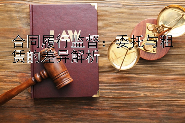 合同履行监督：委托与租赁的差异解析