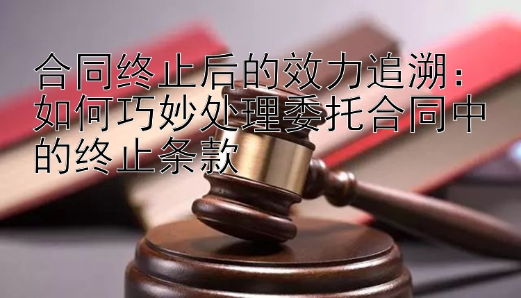 合同终止后的效力追溯：如何巧妙处理委托合同中的终止条款