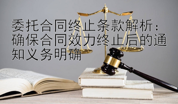 委托合同终止条款解析：确保合同效力终止后的通知义务明确