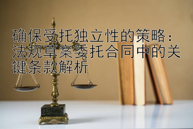 确保受托独立性的策略：法规草案委托合同中的关键条款解析