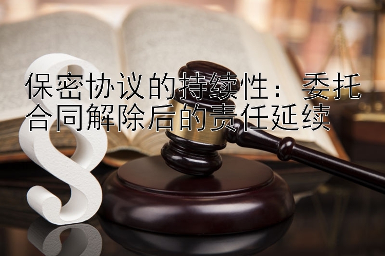 保密协议的持续性：委托合同解除后的责任延续