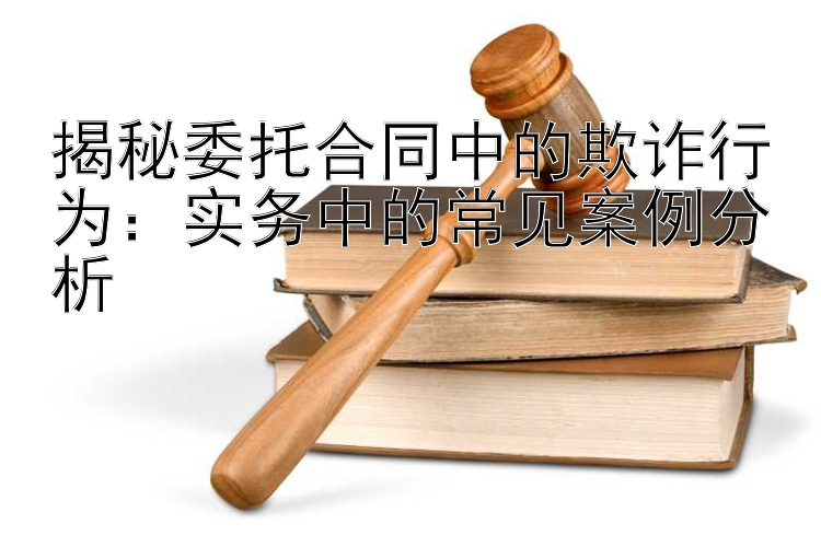 揭秘委托合同中的欺诈行为：实务中的常见案例分析