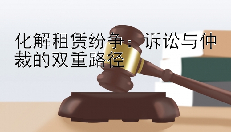 化解租赁纷争：诉讼与仲裁的双重路径