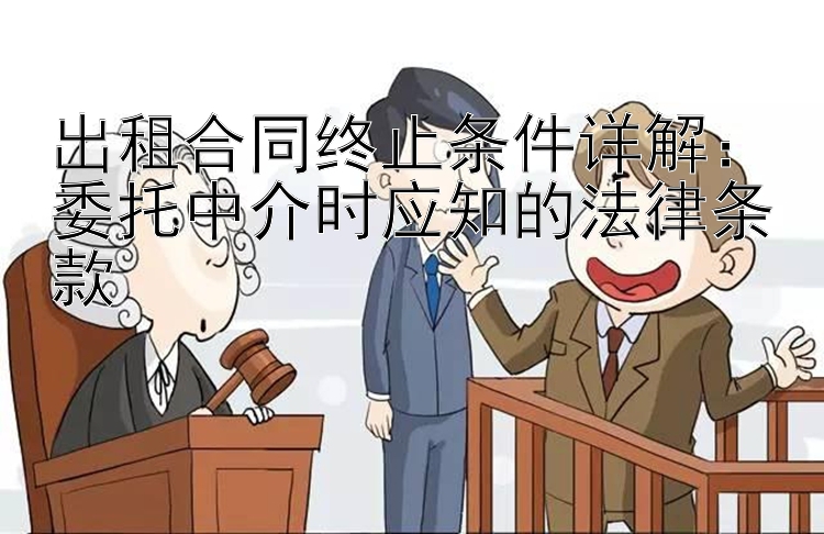 出租合同终止条件详解：委托中介时应知的法律条款