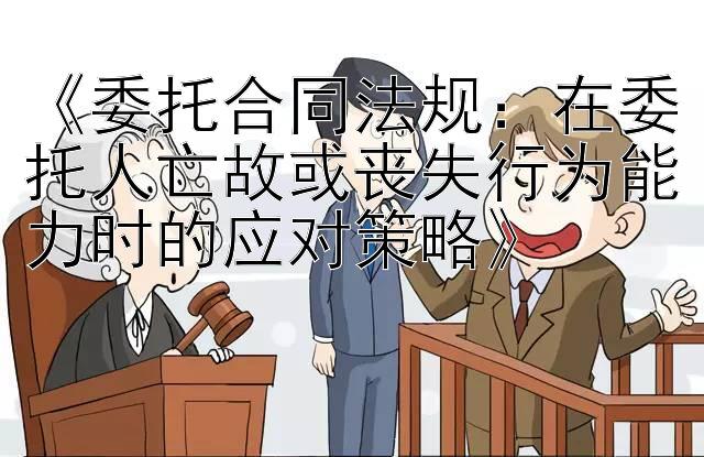 《委托合同法规：在委托人亡故或丧失行为能力时的应对策略》