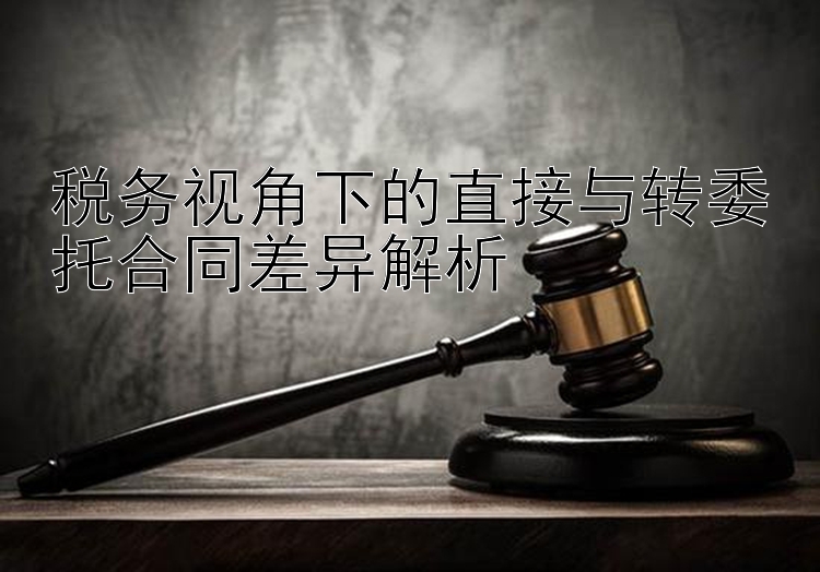 税务视角下的直接与转委托合同差异解析