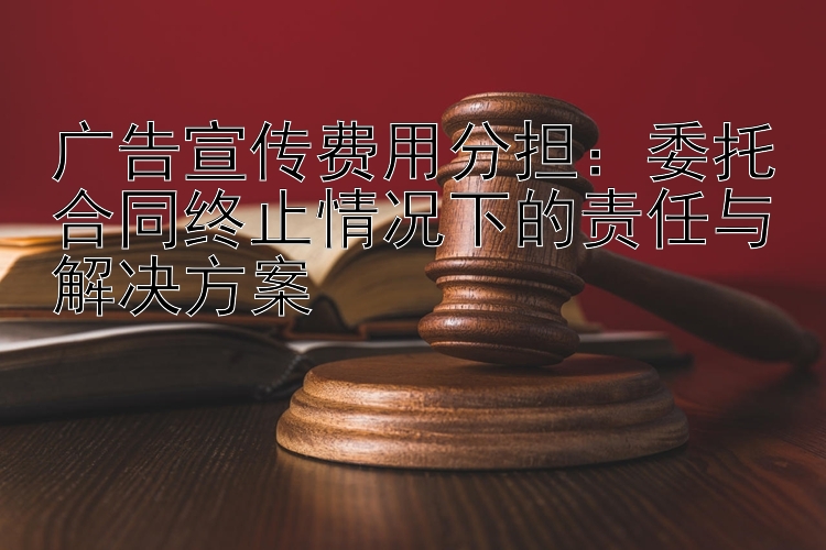 广告宣传费用分担：委托合同终止情况下的责任与解决方案