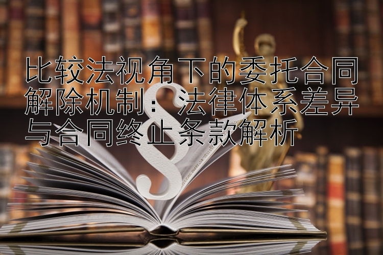 比较法视角下的委托合同解除机制：法律体系差异与合同终止条款解析