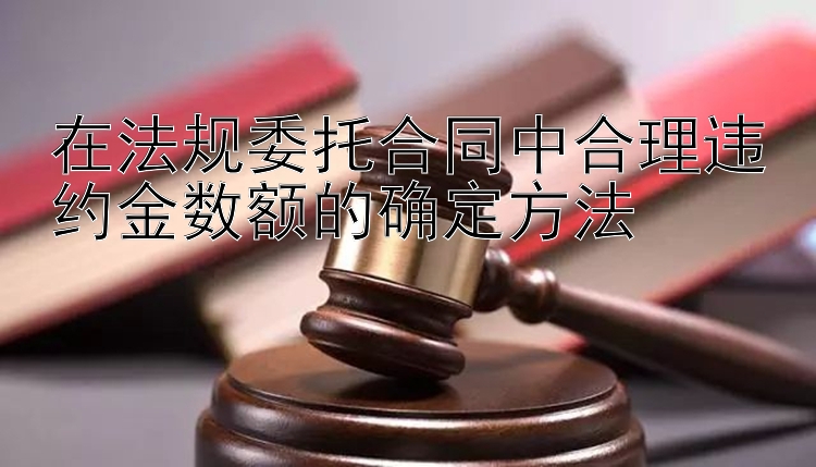 在法规委托合同中合理违约金数额的确定方法