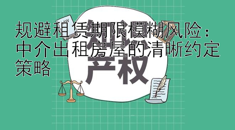 规避租赁期限模糊风险：中介出租房屋的清晰约定策略