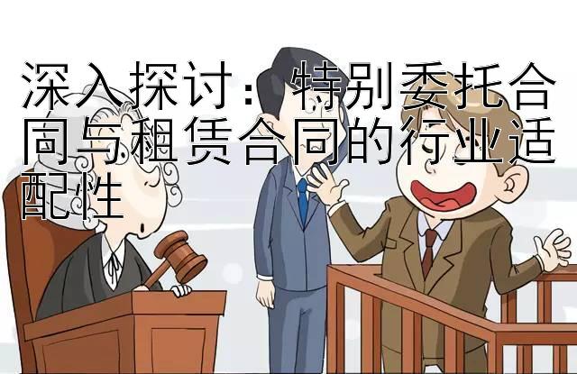 深入探讨：特别委托合同与租赁合同的行业适配性