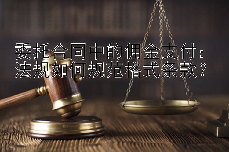 委托合同中的佣金支付：法规如何规范格式条款？