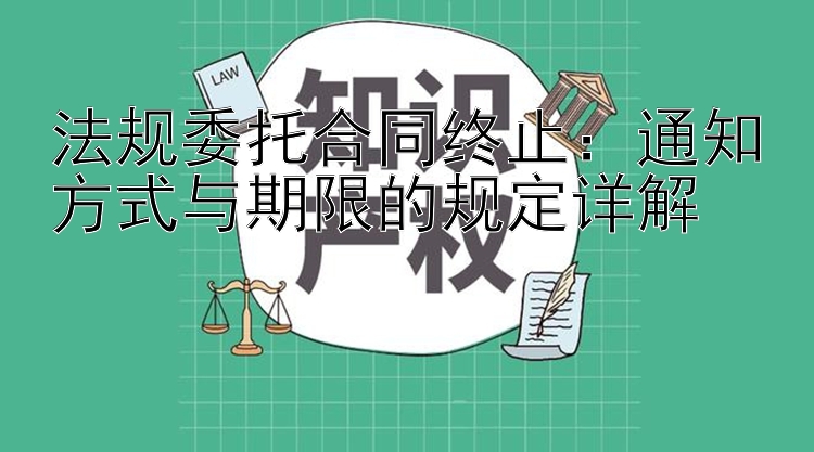 法规委托合同终止：通知方式与期限的规定详解