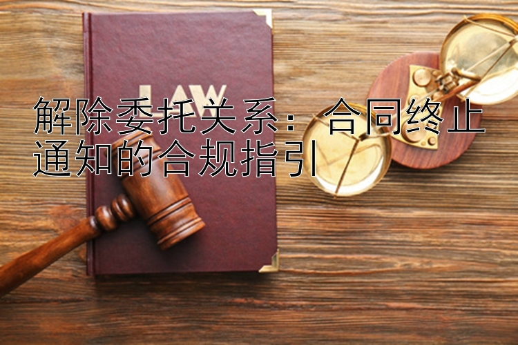 解除委托关系：合同终止通知的合规指引