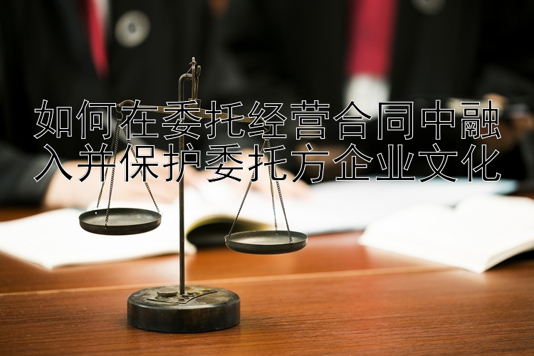 如何在委托经营合同中融入并保护委托方企业文化