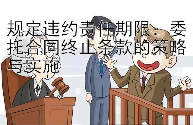 规定违约责任期限：委托合同终止条款的策略与实施