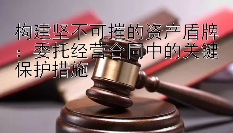 构建坚不可摧的资产盾牌：委托经营合同中的关键保护措施