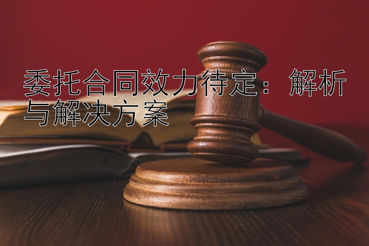 委托合同效力待定：解析与解决方案