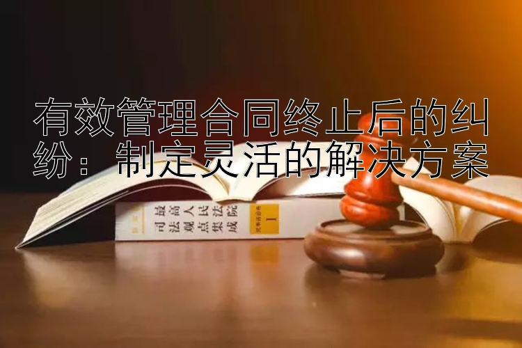 有效管理合同终止后的纠纷：制定灵活的解决方案