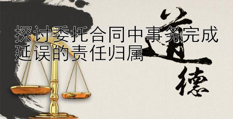 探讨委托合同中事务完成延误的责任归属