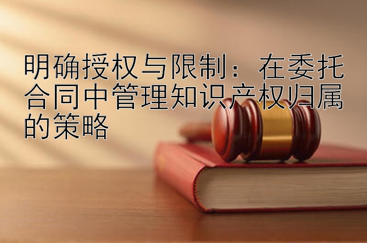 明确授权与限制：在委托合同中管理知识产权归属的策略