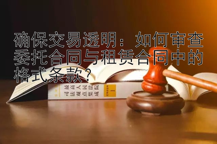 确保交易透明：如何审查委托合同与租赁合同中的格式条款？