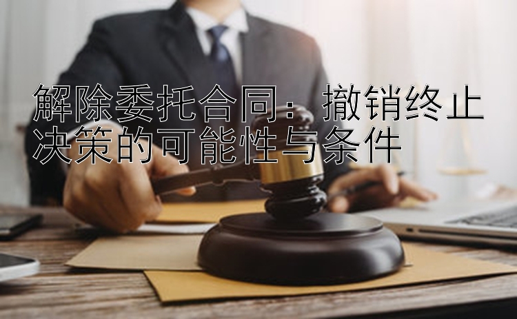 解除委托合同：撤销终止决策的可能性与条件