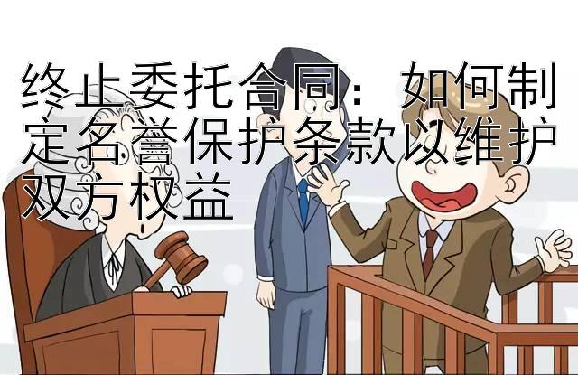 终止委托合同：如何制定名誉保护条款以维护双方权益